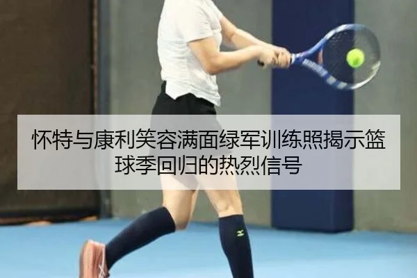 怀特与康利笑容满面绿军训练照揭示篮球季回归的热烈信号